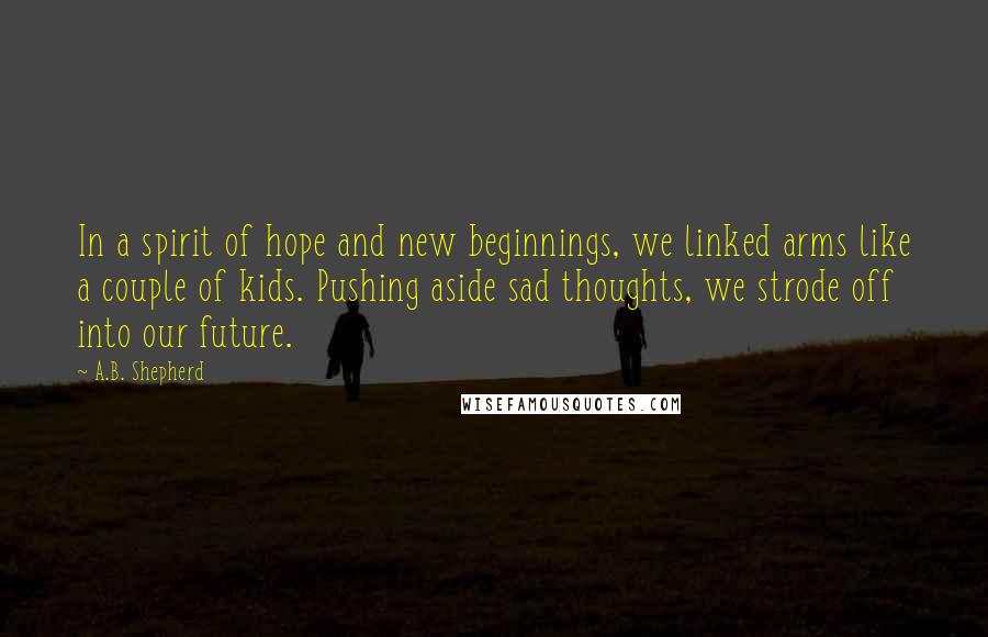 A.B. Shepherd Quotes: In a spirit of hope and new beginnings, we linked arms like a couple of kids. Pushing aside sad thoughts, we strode off into our future.