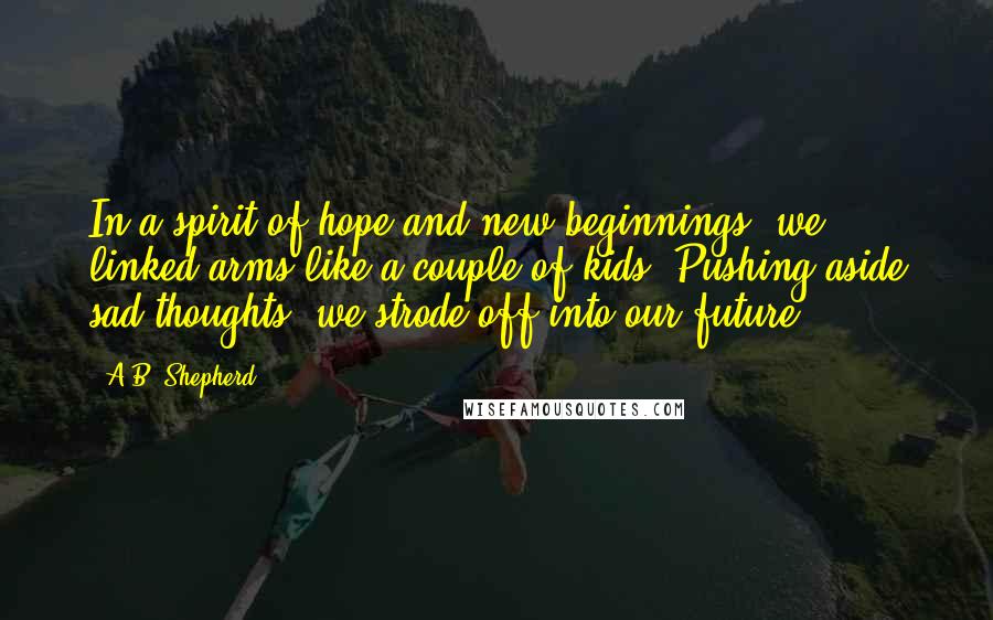 A.B. Shepherd Quotes: In a spirit of hope and new beginnings, we linked arms like a couple of kids. Pushing aside sad thoughts, we strode off into our future.