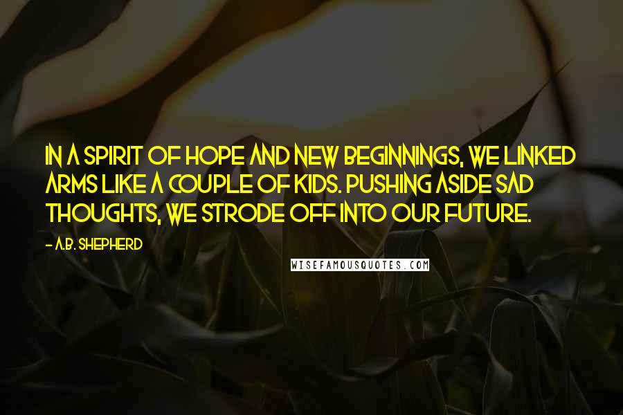 A.B. Shepherd Quotes: In a spirit of hope and new beginnings, we linked arms like a couple of kids. Pushing aside sad thoughts, we strode off into our future.