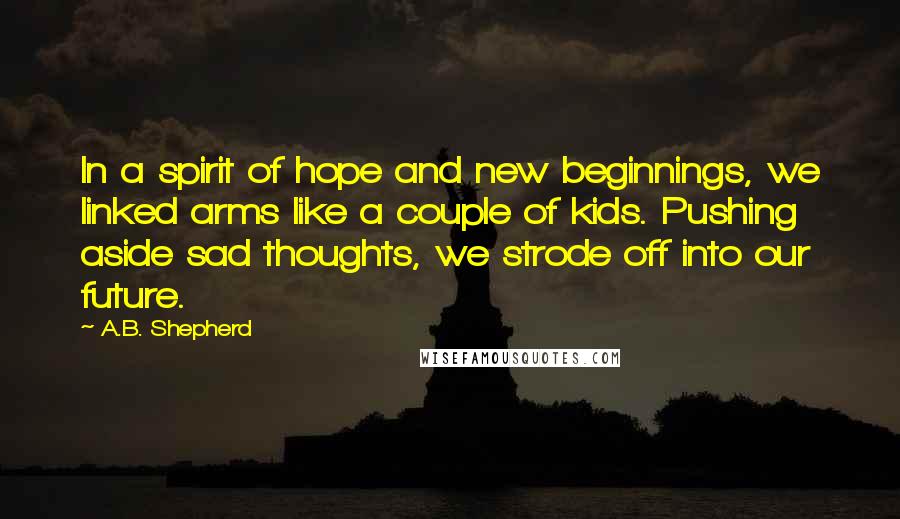 A.B. Shepherd Quotes: In a spirit of hope and new beginnings, we linked arms like a couple of kids. Pushing aside sad thoughts, we strode off into our future.