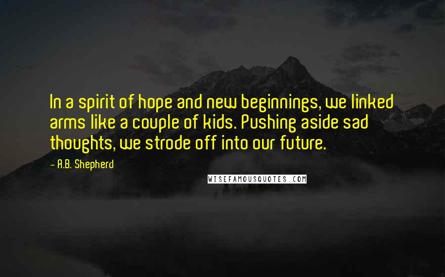 A.B. Shepherd Quotes: In a spirit of hope and new beginnings, we linked arms like a couple of kids. Pushing aside sad thoughts, we strode off into our future.