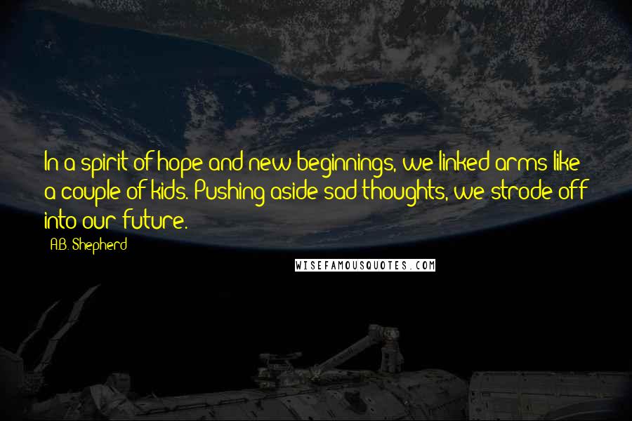 A.B. Shepherd Quotes: In a spirit of hope and new beginnings, we linked arms like a couple of kids. Pushing aside sad thoughts, we strode off into our future.