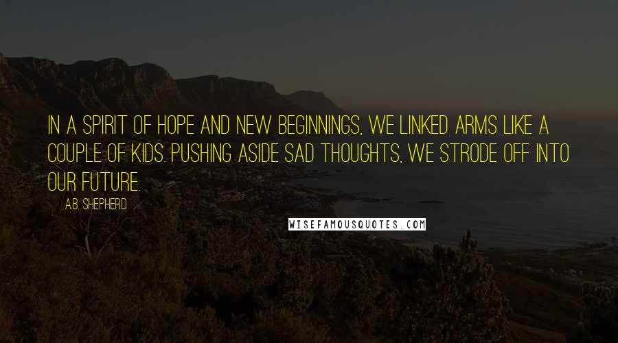 A.B. Shepherd Quotes: In a spirit of hope and new beginnings, we linked arms like a couple of kids. Pushing aside sad thoughts, we strode off into our future.