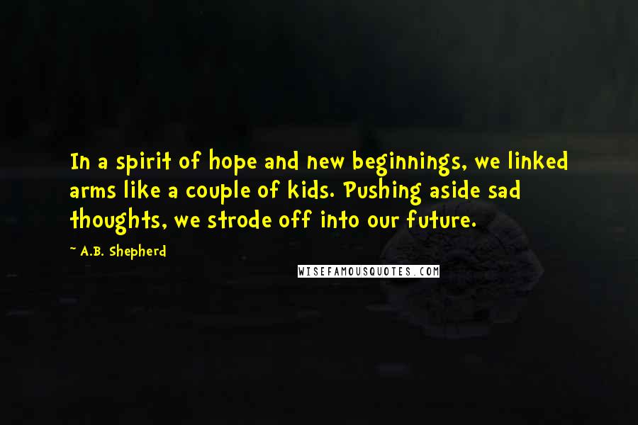 A.B. Shepherd Quotes: In a spirit of hope and new beginnings, we linked arms like a couple of kids. Pushing aside sad thoughts, we strode off into our future.