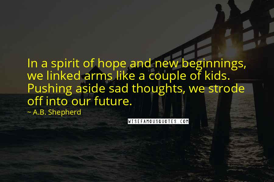 A.B. Shepherd Quotes: In a spirit of hope and new beginnings, we linked arms like a couple of kids. Pushing aside sad thoughts, we strode off into our future.