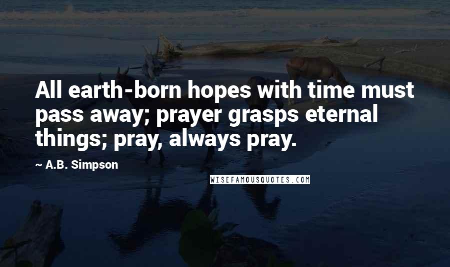 A.B. Simpson Quotes: All earth-born hopes with time must pass away; prayer grasps eternal things; pray, always pray.