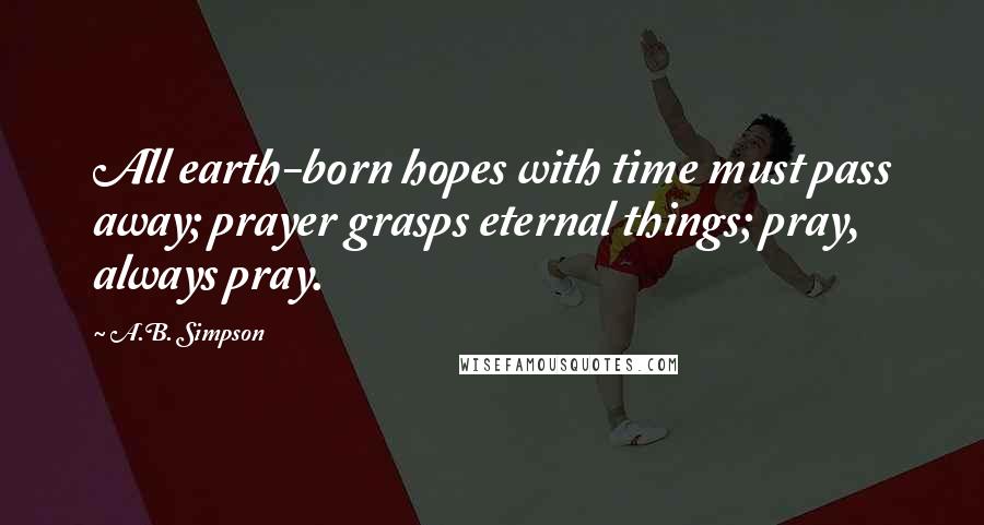 A.B. Simpson Quotes: All earth-born hopes with time must pass away; prayer grasps eternal things; pray, always pray.