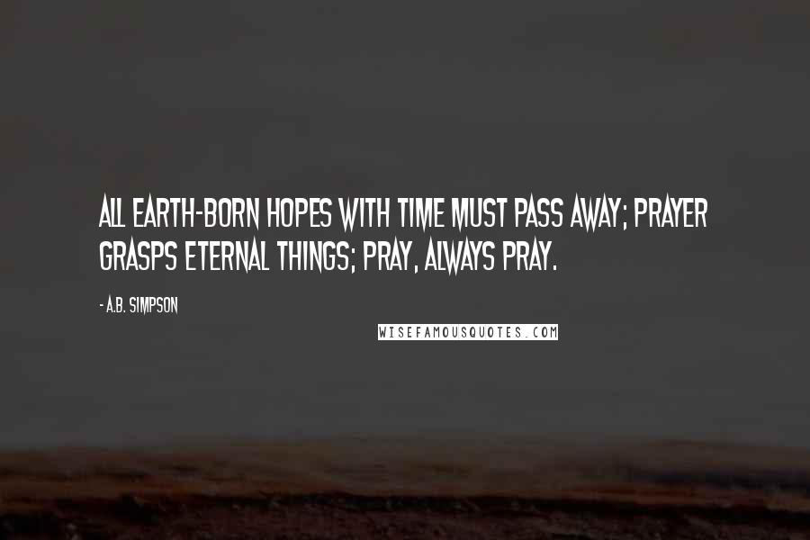 A.B. Simpson Quotes: All earth-born hopes with time must pass away; prayer grasps eternal things; pray, always pray.