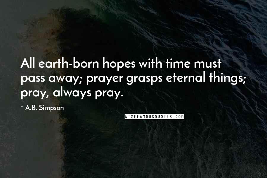 A.B. Simpson Quotes: All earth-born hopes with time must pass away; prayer grasps eternal things; pray, always pray.