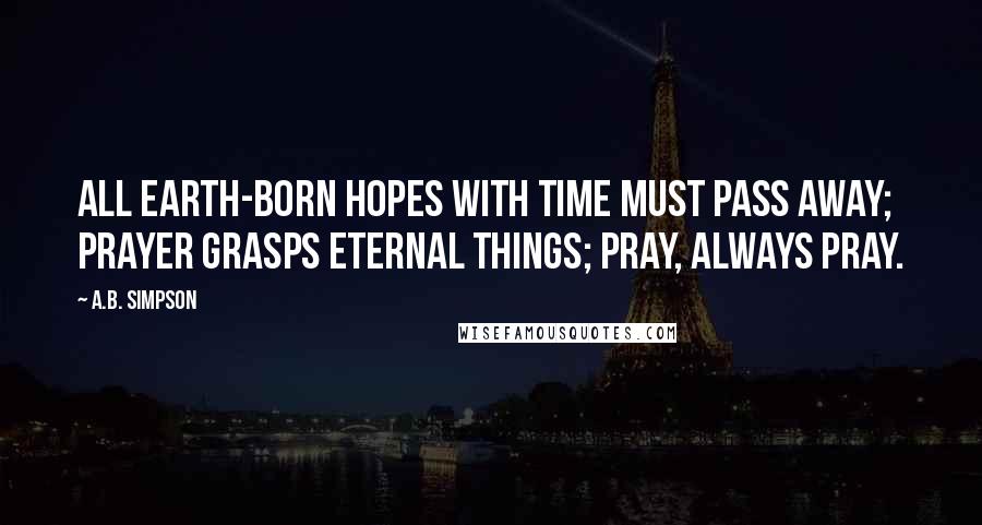 A.B. Simpson Quotes: All earth-born hopes with time must pass away; prayer grasps eternal things; pray, always pray.
