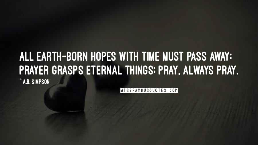 A.B. Simpson Quotes: All earth-born hopes with time must pass away; prayer grasps eternal things; pray, always pray.