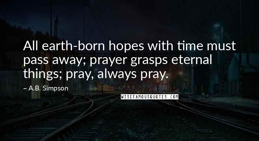 A.B. Simpson Quotes: All earth-born hopes with time must pass away; prayer grasps eternal things; pray, always pray.