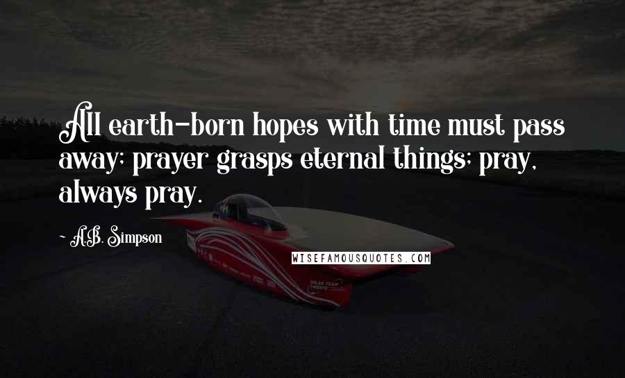 A.B. Simpson Quotes: All earth-born hopes with time must pass away; prayer grasps eternal things; pray, always pray.