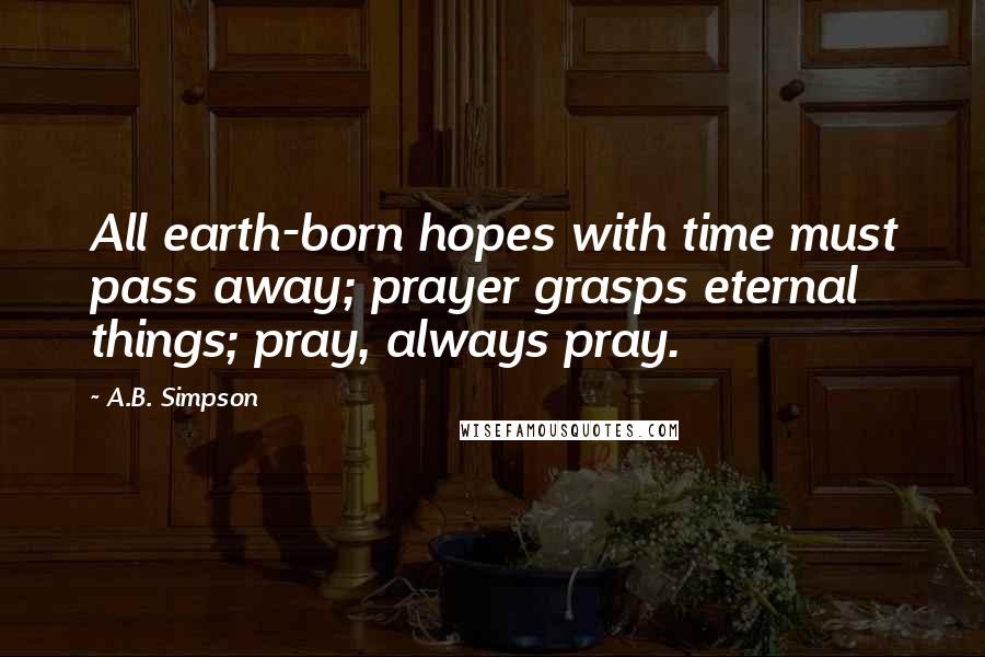 A.B. Simpson Quotes: All earth-born hopes with time must pass away; prayer grasps eternal things; pray, always pray.