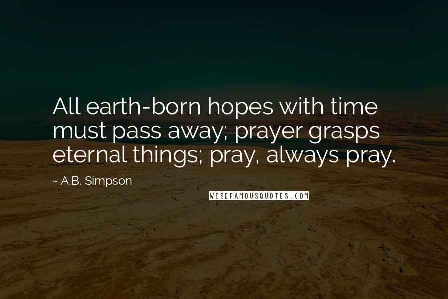 A.B. Simpson Quotes: All earth-born hopes with time must pass away; prayer grasps eternal things; pray, always pray.