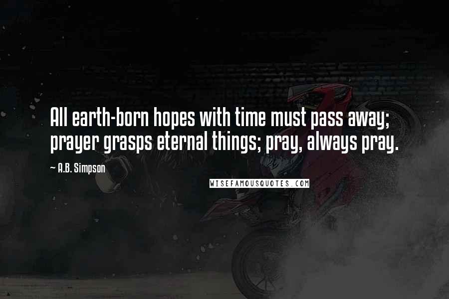 A.B. Simpson Quotes: All earth-born hopes with time must pass away; prayer grasps eternal things; pray, always pray.