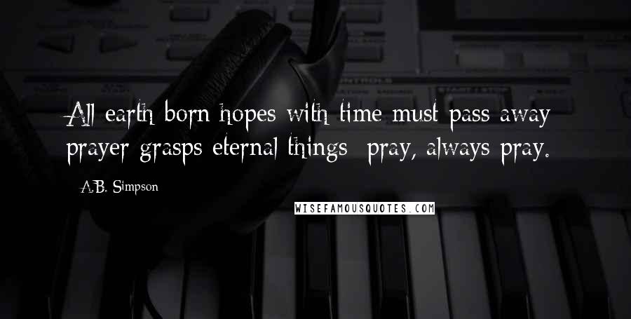 A.B. Simpson Quotes: All earth-born hopes with time must pass away; prayer grasps eternal things; pray, always pray.