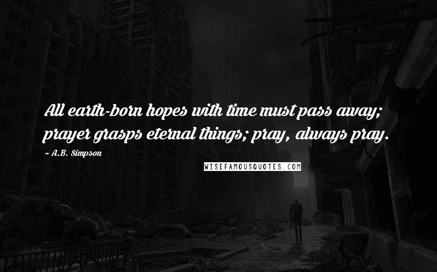 A.B. Simpson Quotes: All earth-born hopes with time must pass away; prayer grasps eternal things; pray, always pray.