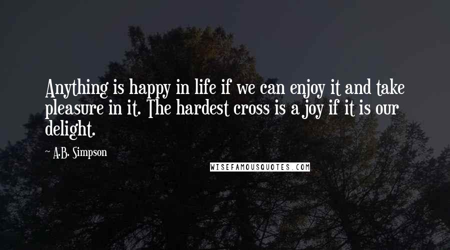 A.B. Simpson Quotes: Anything is happy in life if we can enjoy it and take pleasure in it. The hardest cross is a joy if it is our delight.