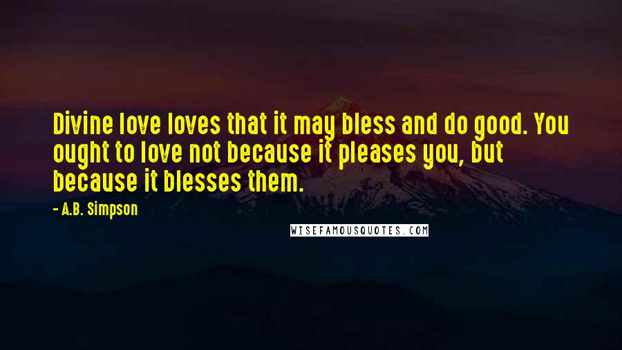 A.B. Simpson Quotes: Divine love loves that it may bless and do good. You ought to love not because it pleases you, but because it blesses them.