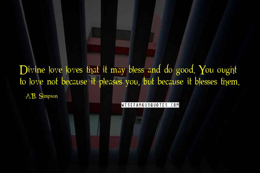 A.B. Simpson Quotes: Divine love loves that it may bless and do good. You ought to love not because it pleases you, but because it blesses them.