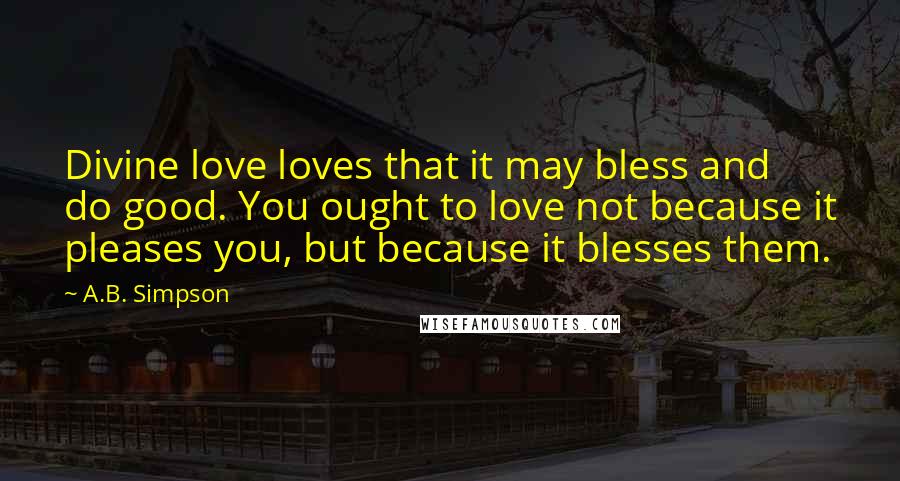 A.B. Simpson Quotes: Divine love loves that it may bless and do good. You ought to love not because it pleases you, but because it blesses them.