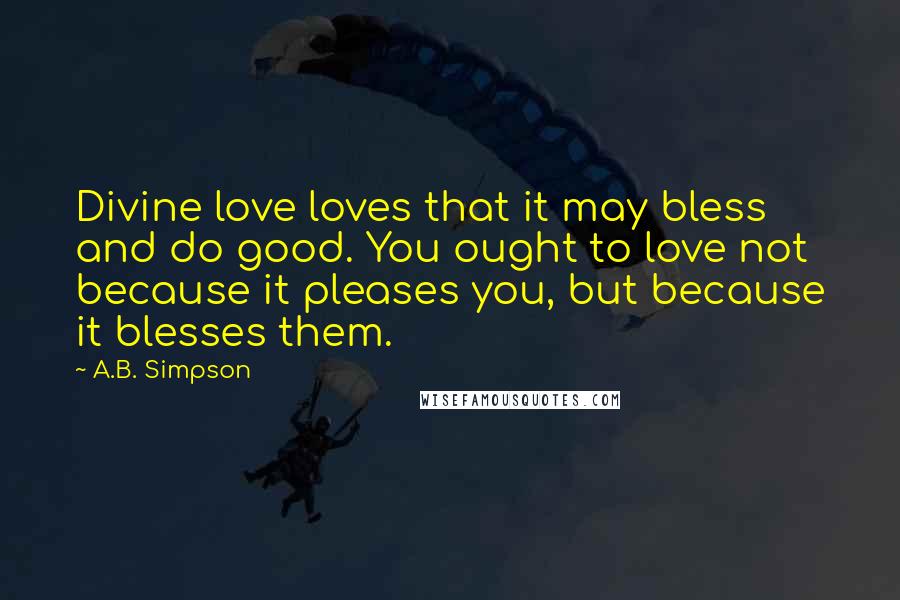 A.B. Simpson Quotes: Divine love loves that it may bless and do good. You ought to love not because it pleases you, but because it blesses them.