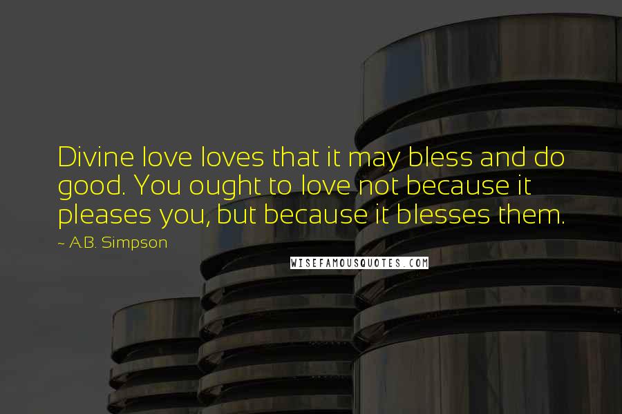 A.B. Simpson Quotes: Divine love loves that it may bless and do good. You ought to love not because it pleases you, but because it blesses them.