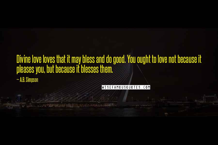 A.B. Simpson Quotes: Divine love loves that it may bless and do good. You ought to love not because it pleases you, but because it blesses them.