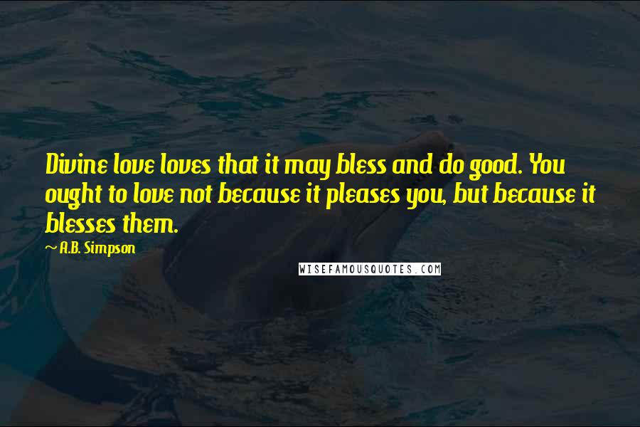 A.B. Simpson Quotes: Divine love loves that it may bless and do good. You ought to love not because it pleases you, but because it blesses them.