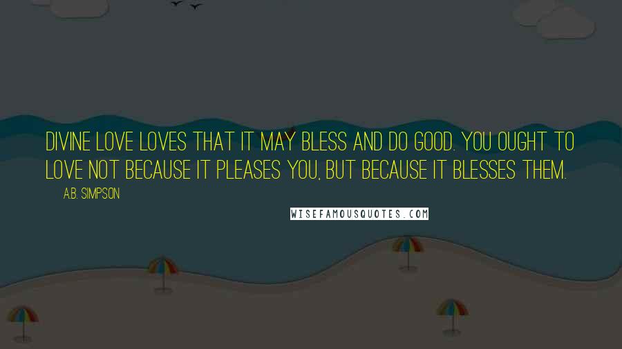 A.B. Simpson Quotes: Divine love loves that it may bless and do good. You ought to love not because it pleases you, but because it blesses them.