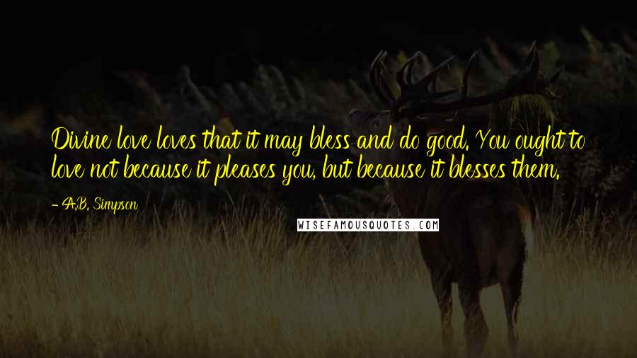 A.B. Simpson Quotes: Divine love loves that it may bless and do good. You ought to love not because it pleases you, but because it blesses them.