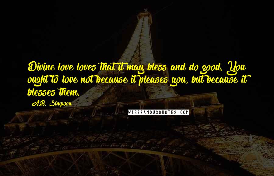 A.B. Simpson Quotes: Divine love loves that it may bless and do good. You ought to love not because it pleases you, but because it blesses them.