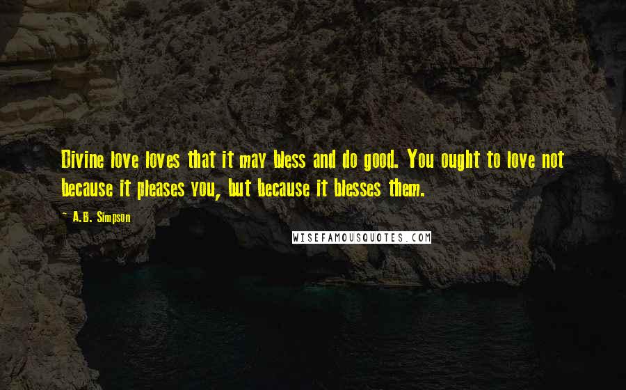 A.B. Simpson Quotes: Divine love loves that it may bless and do good. You ought to love not because it pleases you, but because it blesses them.