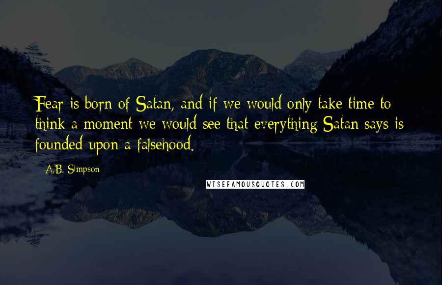 A.B. Simpson Quotes: Fear is born of Satan, and if we would only take time to think a moment we would see that everything Satan says is founded upon a falsehood.