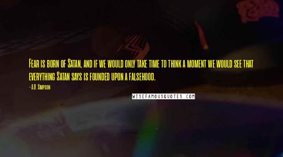 A.B. Simpson Quotes: Fear is born of Satan, and if we would only take time to think a moment we would see that everything Satan says is founded upon a falsehood.