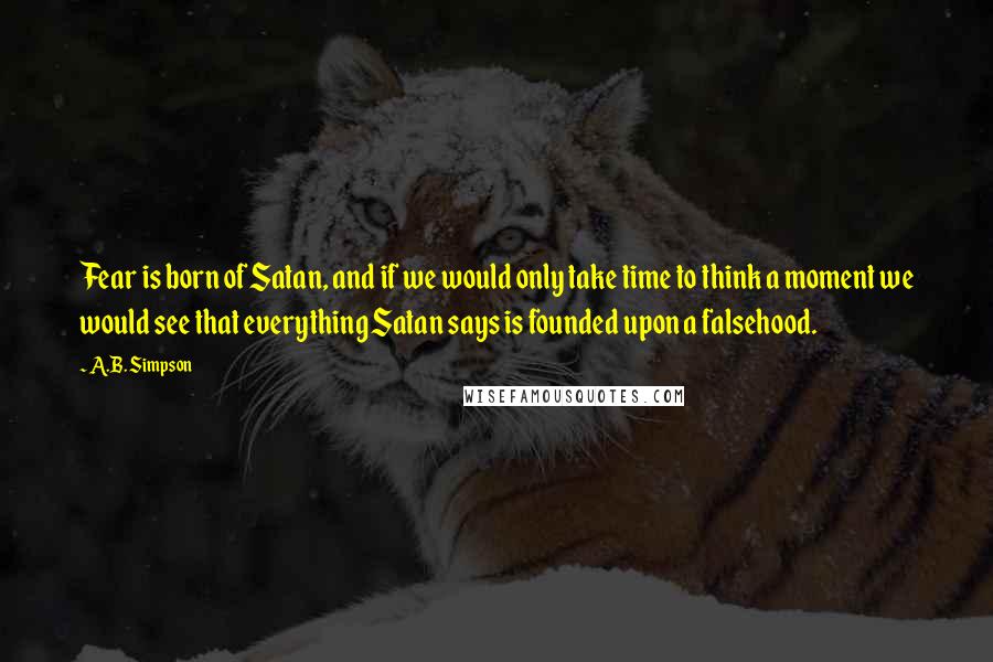 A.B. Simpson Quotes: Fear is born of Satan, and if we would only take time to think a moment we would see that everything Satan says is founded upon a falsehood.