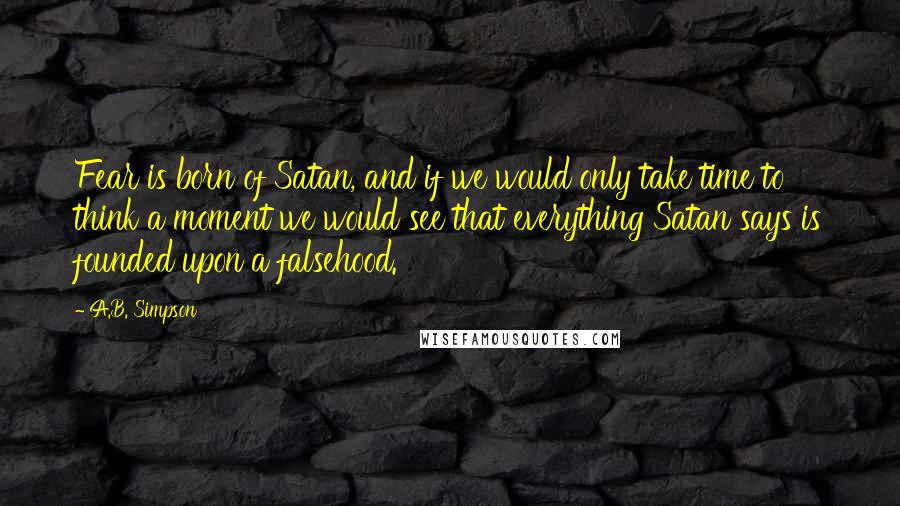 A.B. Simpson Quotes: Fear is born of Satan, and if we would only take time to think a moment we would see that everything Satan says is founded upon a falsehood.