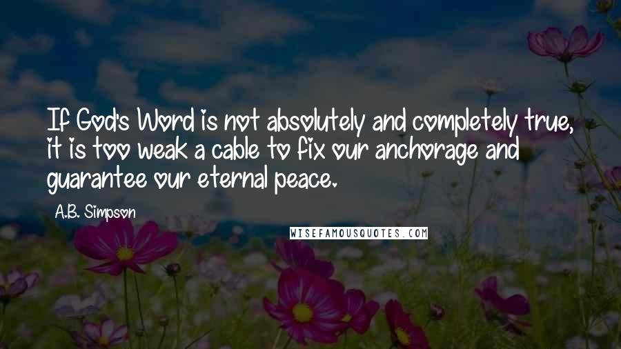 A.B. Simpson Quotes: If God's Word is not absolutely and completely true, it is too weak a cable to fix our anchorage and guarantee our eternal peace.