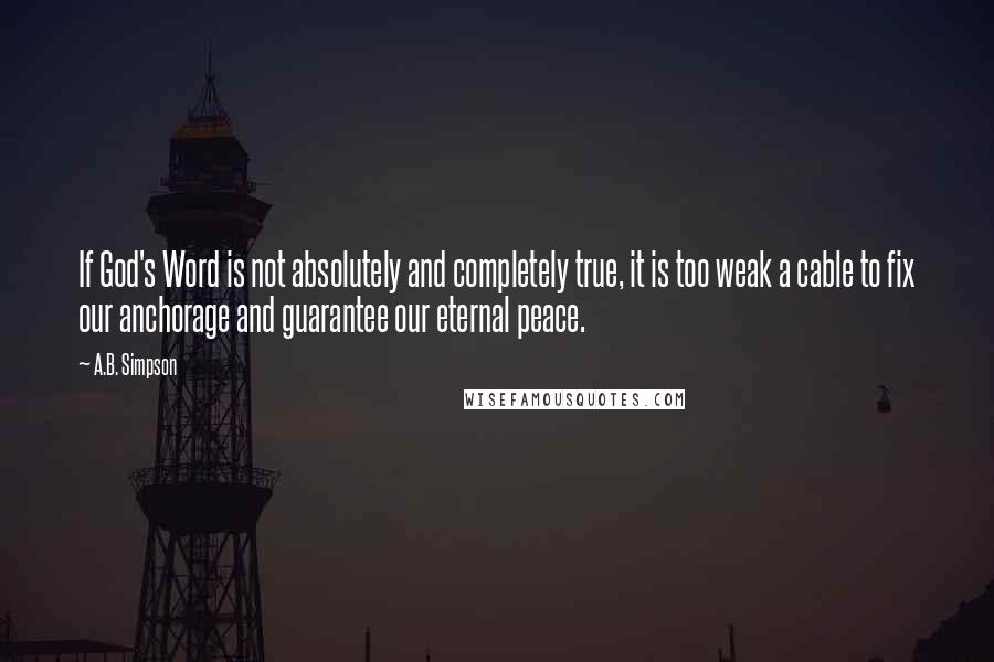A.B. Simpson Quotes: If God's Word is not absolutely and completely true, it is too weak a cable to fix our anchorage and guarantee our eternal peace.