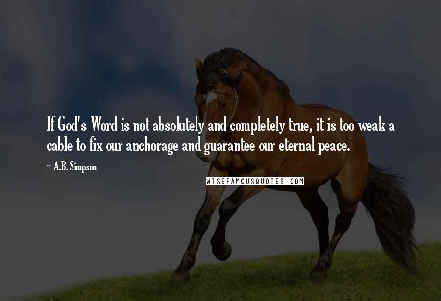 A.B. Simpson Quotes: If God's Word is not absolutely and completely true, it is too weak a cable to fix our anchorage and guarantee our eternal peace.
