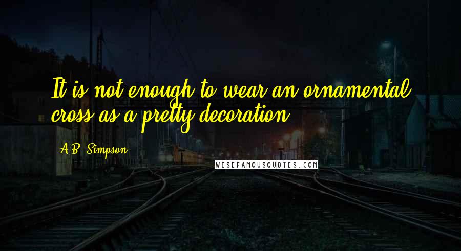 A.B. Simpson Quotes: It is not enough to wear an ornamental cross as a pretty decoration.