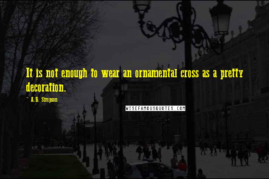 A.B. Simpson Quotes: It is not enough to wear an ornamental cross as a pretty decoration.