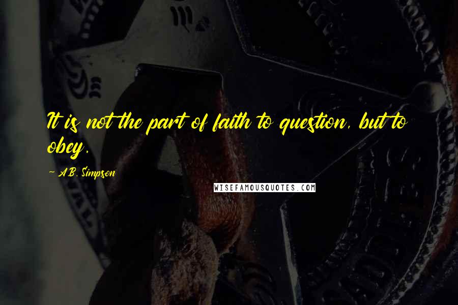 A.B. Simpson Quotes: It is not the part of faith to question, but to obey.
