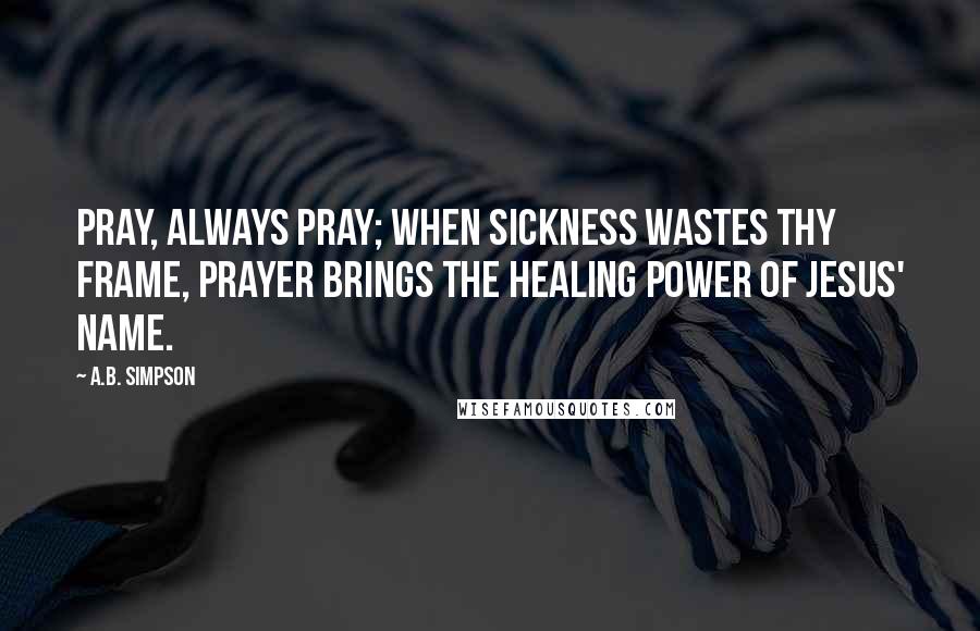 A.B. Simpson Quotes: Pray, always pray; when sickness wastes thy frame, Prayer brings the healing power of Jesus' name.