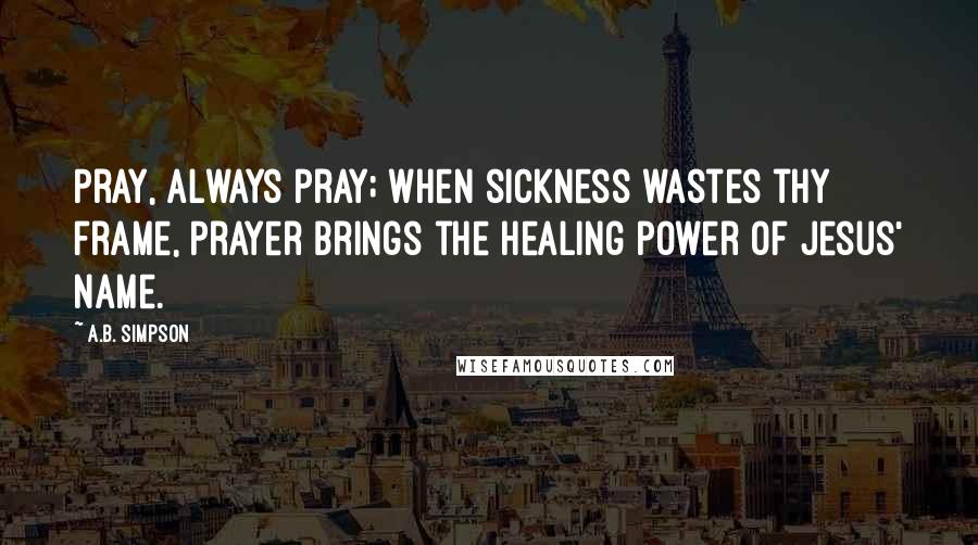 A.B. Simpson Quotes: Pray, always pray; when sickness wastes thy frame, Prayer brings the healing power of Jesus' name.