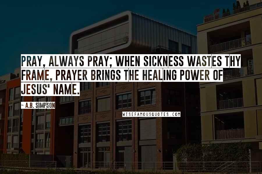 A.B. Simpson Quotes: Pray, always pray; when sickness wastes thy frame, Prayer brings the healing power of Jesus' name.