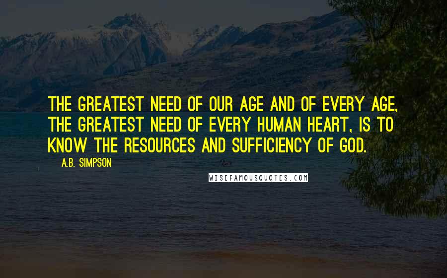 A.B. Simpson Quotes: The greatest need of our age and of every age, the greatest need of every human heart, is to know the resources and sufficiency of God.