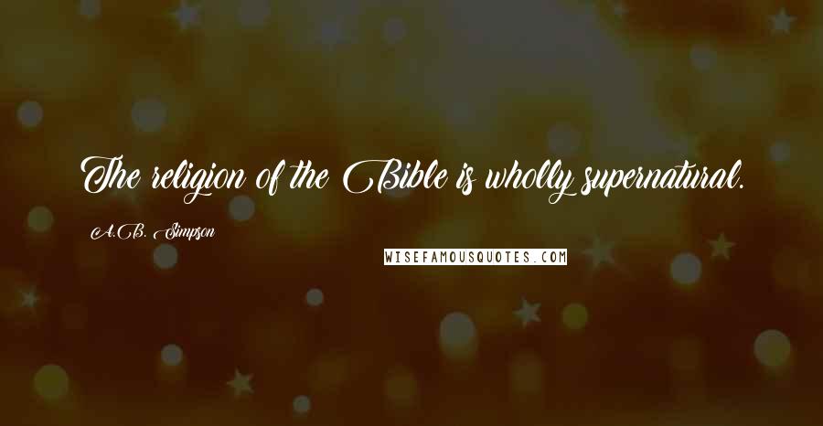 A.B. Simpson Quotes: The religion of the Bible is wholly supernatural.