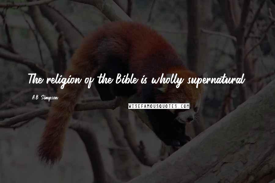 A.B. Simpson Quotes: The religion of the Bible is wholly supernatural.
